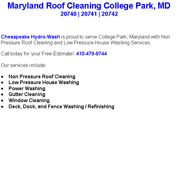 Text Box: Maryland Roof Cleaning College Park, MD20740 | 20741 | 20742 Chesapeake Hydro-Wash is proud to serve College Park, Maryland with Non Pressure Roof Cleaning and Low Pressure House Washing Services.  Call today for your Free Estimate!  410-479-9744Our services include:  Non Pressure Roof CleaningLow Pressure House WashingPower WashingGutter CleaningWindow CleaningDeck, Dock, and Fence Washing / Refinishing                                    