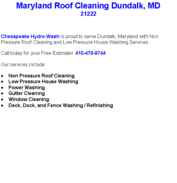 Text Box: Maryland Roof Cleaning Dundalk, MD21222Chesapeake Hydro-Wash is proud to serve Dundalk, Maryland with Non Pressure Roof Cleaning and Low Pressure House Washing Services.  Call today for your Free Estimate!  410-479-9744Our services include:  Non Pressure Roof CleaningLow Pressure House WashingPower WashingGutter CleaningWindow CleaningDeck, Dock, and Fence Washing / Refinishing                                    