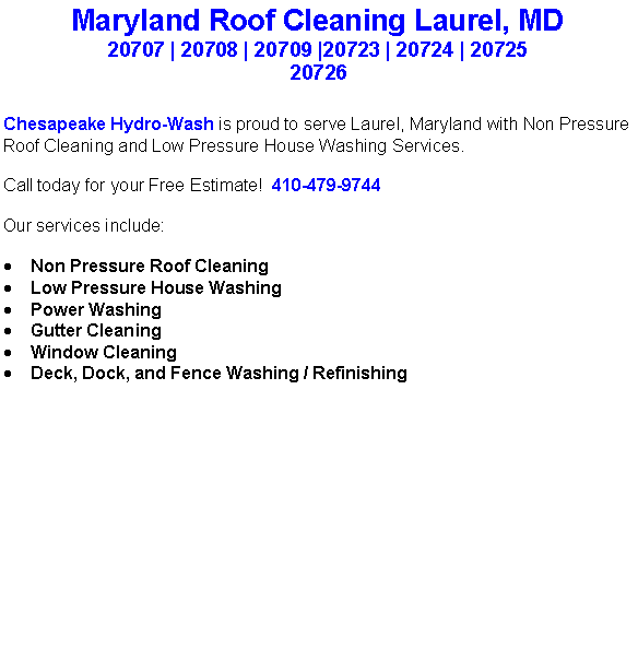 Text Box: Maryland Roof Cleaning Laurel, MD20707 | 20708 | 20709 |20723 | 20724 | 20725 20726Chesapeake Hydro-Wash is proud to serve Laurel, Maryland with Non Pressure Roof Cleaning and Low Pressure House Washing Services.  Call today for your Free Estimate!  410-479-9744Our services include:  Non Pressure Roof CleaningLow Pressure House WashingPower WashingGutter CleaningWindow CleaningDeck, Dock, and Fence Washing / Refinishing                                    