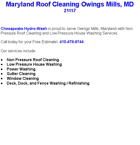 Text Box: Maryland Roof Cleaning Owings Mills, MD21117Chesapeake Hydro-Wash is proud to serve Owings Mills, Maryland with Non Pressure Roof Cleaning and Low Pressure House Washing Services.  Call today for your Free Estimate!  410-479-9744Our services include:  Non Pressure Roof CleaningLow Pressure House WashingPower WashingGutter CleaningWindow CleaningDeck, Dock, and Fence Washing / Refinishing                                    