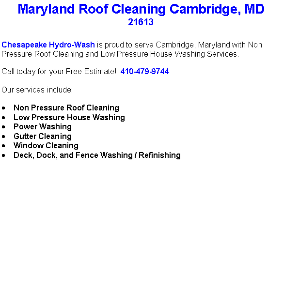 Text Box: Maryland Roof Cleaning Cambridge, MD21613 Chesapeake Hydro-Wash is proud to serve Cambridge, Maryland with Non Pressure Roof Cleaning and Low Pressure House Washing Services.  Call today for your Free Estimate!  410-479-9744Our services include:  Non Pressure Roof CleaningLow Pressure House WashingPower WashingGutter CleaningWindow CleaningDeck, Dock, and Fence Washing / Refinishing                                    