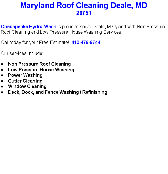 Text Box: Maryland Roof Cleaning Deale, MD20751Chesapeake Hydro-Wash is proud to serve Deale, Maryland with Non Pressure Roof Cleaning and Low Pressure House Washing Services.  Call today for your Free Estimate!  410-479-9744Our services include:  Non Pressure Roof CleaningLow Pressure House WashingPower WashingGutter CleaningWindow CleaningDeck, Dock, and Fence Washing / Refinishing                                    