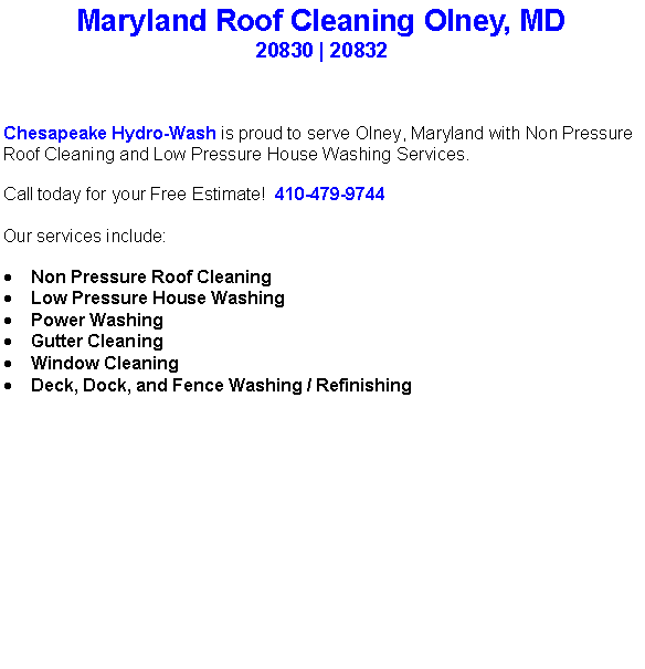 Text Box: Maryland Roof Cleaning Olney, MD20830 | 20832Chesapeake Hydro-Wash is proud to serve Olney, Maryland with Non Pressure Roof Cleaning and Low Pressure House Washing Services.  Call today for your Free Estimate!  410-479-9744Our services include:  Non Pressure Roof CleaningLow Pressure House WashingPower WashingGutter CleaningWindow CleaningDeck, Dock, and Fence Washing / Refinishing                                    