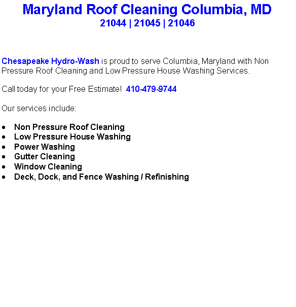 Text Box: Maryland Roof Cleaning Columbia, MD21044 | 21045 | 21046 Chesapeake Hydro-Wash is proud to serve Columbia, Maryland with Non Pressure Roof Cleaning and Low Pressure House Washing Services.  Call today for your Free Estimate!  410-479-9744Our services include:  Non Pressure Roof CleaningLow Pressure House WashingPower WashingGutter CleaningWindow CleaningDeck, Dock, and Fence Washing / Refinishing                                    