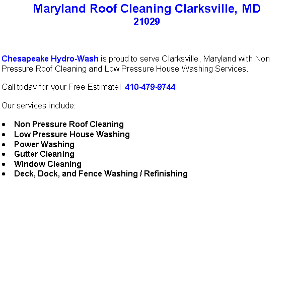 Text Box: Maryland Roof Cleaning Clarksville, MD21029Chesapeake Hydro-Wash is proud to serve Clarksville, Maryland with Non Pressure Roof Cleaning and Low Pressure House Washing Services.  Call today for your Free Estimate!  410-479-9744Our services include:  Non Pressure Roof CleaningLow Pressure House WashingPower WashingGutter CleaningWindow CleaningDeck, Dock, and Fence Washing / Refinishing                                    