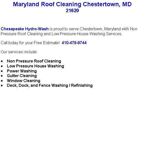 Text Box: Maryland Roof Cleaning Chestertown, MD21620Chesapeake Hydro-Wash is proud to serve Chestertown, Maryland with Non Pressure Roof Cleaning and Low Pressure House Washing Services.  Call today for your Free Estimate!  410-479-9744Our services include:  Non Pressure Roof CleaningLow Pressure House WashingPower WashingGutter CleaningWindow CleaningDeck, Dock, and Fence Washing / Refinishing                                    