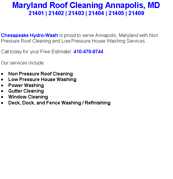 Text Box: Maryland Roof Cleaning Annapolis, MD21401 | 21402 | 21403 | 21404 | 21405 | 21409Chesapeake Hydro-Wash is proud to serve Annapolis, Maryland with Non Pressure Roof Cleaning and Low Pressure House Washing Services.  Call today for your Free Estimate!  410-479-9744Our services include:  Non Pressure Roof CleaningLow Pressure House WashingPower WashingGutter CleaningWindow CleaningDeck, Dock, and Fence Washing / Refinishing                                    