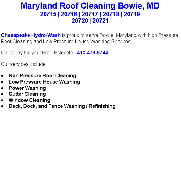 Text Box: Maryland Roof Cleaning Bowie, MD20715 | 20716 | 20717 | 20718 | 20719 20720 | 20721Chesapeake Hydro-Wash is proud to serve Bowie, Maryland with Non Pressure Roof Cleaning and Low Pressure House Washing Services.  Call today for your Free Estimate!  410-479-9744Our services include:  Non Pressure Roof CleaningLow Pressure House WashingPower WashingGutter CleaningWindow CleaningDeck, Dock, and Fence Washing / Refinishing                                    