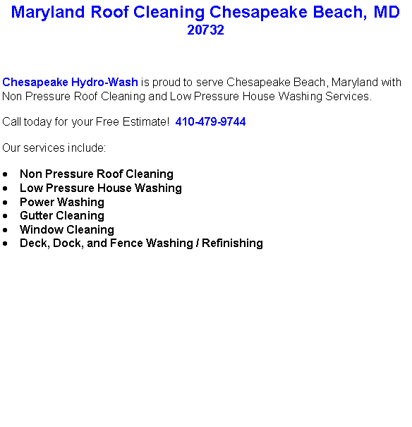 Text Box: Maryland Roof Cleaning Chesapeake Beach, MD20732Chesapeake Hydro-Wash is proud to serve Chesapeake Beach, Maryland with Non Pressure Roof Cleaning and Low Pressure House Washing Services.  Call today for your Free Estimate!  410-479-9744Our services include:  Non Pressure Roof CleaningLow Pressure House WashingPower WashingGutter CleaningWindow CleaningDeck, Dock, and Fence Washing / Refinishing                                    